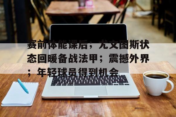 开云电竞-关于赛前体能课后；尤文图斯状态回暖备战法甲；震撼外界；年轻球员得到机会的信息