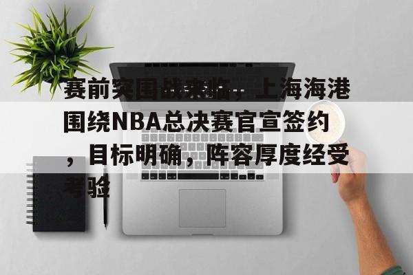 开云体育-赛前突围战来临，上海海港围绕NBA总决赛官宣签约，目标明确，阵容厚度经受考验的简单介绍